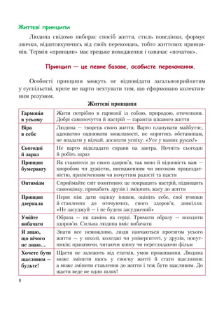 8
Життєві принципи
Людина свідомо вибирає спосіб життя, стиль поведінки, формує
звички, відштовхуючись від своїх переконань, тобто життєвих принци-
пів. Термін «принцип» має грецьке походження і означає «початок».
Принцип — це певне базове, особисте переконання.
Особисті принципи можуть не відповідати загальноприйнятим
у суспільстві, проте не варто нехтувати тим, що сформовано колектив-
ним розумом.
Життєві принципи
Гармонія
в усьому
Жити потрібно в гармонії із собою, природою, оточенням.
Добрі самопочуття й настрій — гарантія цікавого життя
Віра
в себе
Людина — творець свого життя. Варто планувати майбутнє,
адекватно оцінювати можливості, не коритись обставинам,
не впадати у відчай, досягати успіху. «Усе у ваших руках!»
Сьогодні
й зараз
Не варто відкладати справи на завтра. Почніть сьогодні
й робіть зараз
Принцип
бумерангу
Як ставитеся до свого здоров’я, так воно й відповість вам —
хворобою чи дужістю, виснаженням чи високою працездат-
ністю, пригніченням чи почуттям радості та щастя
Оптимізм Сприймайте світ позитивно: це покращить настрій, підвищить
самооцінку, привабить друзів і зміцнить жагу до життя
Принцип
дзеркала
Перш ніж дати оцінку іншим, оцініть себе, свої вчинки
й ставлення до оточуючих, свого здоров’я, довкілля.
«Не засуджуй — і не будеш засуджений»
Умійте
вибачати
Образа — як камінь на серці. Тримати образу — шкодити
здоров’ю. Сильна людина вміє вибачати
Я знаю,
що нічого
не знаю...
Знати все неможливо, люди навчаються протягом усього
життя — у школі, коледжі чи університеті, у друзів, попут-
ників; працюючи, читаючи книгу чи переглядаючи фільм
Хочете бути
щасливим —
будьте!
Щастя не залежить від статків, умов проживання. Людина
може змінити щось у своєму житті й стати щасливим;
а може змінити ставлення до життя і теж бути щасливим. До
щастя веде не один шлях!
 