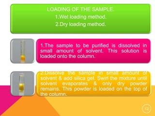 LOADING OF THE SAMPLE.
1.Wet loading method.
2.Dry loading method.
1.The sample to be purified is dissolved in
small amount of solvent. This solution is
loaded onto the column.
2.Dissolve the sample in small amount of
solvent & add silica gel. Swirl the mixture until
solvent evaporates & only dry powder
remains. This powder is loaded on the top of
the column.
12
 