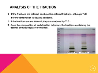 ANALYSIS OF THE FRACTION
 If the fractions are colored, combine like-colored fractions, although TLC
before combination is usually advisable.
 If the fractions are not colored, they are analysed by TLC .
 Once the composition of each fraction is known, the fractions containing the
desired compound(s) are combined.
14
 