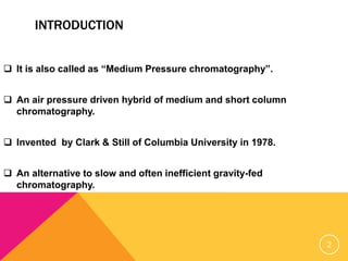 INTRODUCTION
 It is also called as “Medium Pressure chromatography”.
 An air pressure driven hybrid of medium and short column
chromatography.
 Invented by Clark & Still of Columbia University in 1978.
 An alternative to slow and often inefficient gravity-fed
chromatography.
2
 