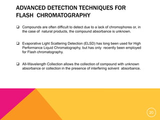 ADVANCED DETECTION TECHNIQUES FOR
FLASH CHROMATOGRAPHY
 Compounds are often difficult to detect due to a lack of chromophores or, in
the case of natural products, the compound absorbance is unknown.
 Evaporative Light Scattering Detection (ELSD) has long been used for High
Performance Liquid Chromatography, but has only recently been employed
for Flash chromatography.
 All-Wavelength Collection allows the collection of compound with unknown
absorbance or collection in the presence of interfering solvent absorbance.
20
 