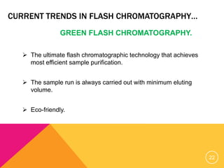 CURRENT TRENDS IN FLASH CHROMATOGRAPHY…
GREEN FLASH CHROMATOGRAPHY.
 The ultimate flash chromatographic technology that achieves
most efficient sample purification.
 The sample run is always carried out with minimum eluting
volume.
 Eco-friendly.
22
 