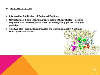  BIOLOGICAL STUDY
 It is used for Purification of Protected Peptides.
 Normal phase Flash chromatography purified the protected Peptides
segments and reversed phase Flash chromatography purified final free
peptides.
 This two step purification eliminated the traditional costly & difficult
HPLC purification step
28
 
