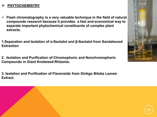  PHYTOCHEMISTRY
 Flash chromatography is a very valuable technique in the field of natural
compounds research because it provides a fast and economical way to
separate important phytochemical constituents of complex plant
extracts.
1.Separation and Isolation of α-Santalol and β-Santalol from Sandalwood
Extraction
2 . Isolation and Purification of Chromophoric and Nonchromophoric
Compounds in Giant Knotweed Rhizome.
3. Isolation and Purification of Flavonoids from Ginkgo Biloba Leaves
Extract.
29
 