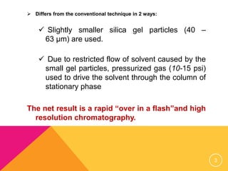  Differs from the conventional technique in 2 ways:
 Slightly smaller silica gel particles (40 –
63 µm) are used.
 Due to restricted flow of solvent caused by the
small gel particles, pressurized gas (10-15 psi)
used to drive the solvent through the column of
stationary phase
The net result is a rapid “over in a flash”and high
resolution chromatography.
3
 