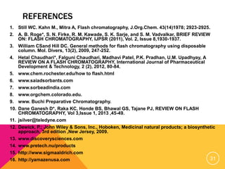 REFERENCES
1. Still WC. Kahn M., Mitra A, Flash chromatography, J.Org.Chem. 43(14)1978; 2923-2925.
2. A. B. Roge*, S. N. Firke, R. M. Kawade, S. K. Sarje, and S. M. Vadvalkar, BRIEF REVIEW
ON: FLASH CHROMATOGRAPHY, IJPSR (2011), Vol. 2, Issue 8,1930-1937.
3. William CSand Hill DC. General methods for flash chromatography using disposable
column. Mol. Divers, 13(2), 2009, 247-252.
4. Hetal Chaudhari*, Falguni Chaudhari, Madhavi Patel, P.K. Pradhan, U.M. Upadhyay, A
REVIEW ON A FLASH CHROMATOGRAPHY, International Journal of Pharmaceutical
Development & Technology, 2 (2), 2012, 80-84.
5. www.chem.rochester.edu/how to flash.html
6. www.saiadsorbants.com
7. www.sorbeadindia.com
8. www.orgchem.colorado.edu.
9. www. Buchi Preparative Chromatography.
10. Dane Ganesh D*, Raka KC, Honde BS, Bhawal GS, Tajane PJ, REVIEW ON FLASH
CHROMATOGRAPHY, Vol 3,Issue 1, 2013 ,45-49.
11. jsilver@teledyne.com
12. Dewick, P.; John Wiley & Sons, Inc., Hoboken, Medicinal natural products; a biosynthetic
approach, 3rd edition ,New Jersey, 2009.
13. www.discoverysciences.com
14. www.pretech.nu/products
15. http://www.sigmaaldrich.com
16. http://yamazenusa.com 31
 