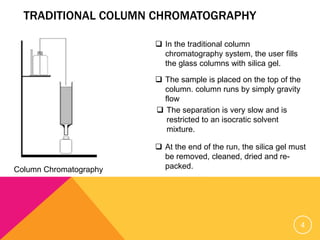 TRADITIONAL COLUMN CHROMATOGRAPHY
Column Chromatography
 In the traditional column
chromatography system, the user fills
the glass columns with silica gel.
 The sample is placed on the top of the
column. column runs by simply gravity
flow
 The separation is very slow and is
restricted to an isocratic solvent
mixture.
 At the end of the run, the silica gel must
be removed, cleaned, dried and re-
packed.
4
 