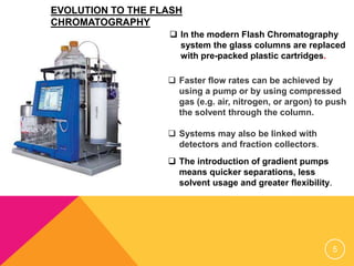  In the modern Flash Chromatography
system the glass columns are replaced
with pre-packed plastic cartridges.
 Faster flow rates can be achieved by
using a pump or by using compressed
gas (e.g. air, nitrogen, or argon) to push
the solvent through the column.
 Systems may also be linked with
detectors and fraction collectors.
 The introduction of gradient pumps
means quicker separations, less
solvent usage and greater flexibility.
EVOLUTION TO THE FLASH
CHROMATOGRAPHY
5
 