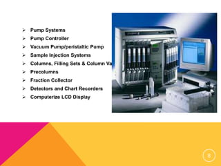  Pump Systems
 Pump Controller
 Vacuum Pump/peristaltic Pump
 Sample Injection Systems
 Columns, Filling Sets & Column Valves
 Precolumns
 Fraction Collector
 Detectors and Chart Recorders
 Computerize LCD Display
8
 