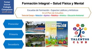 Formar
Innovar
Colegio
Campestre
2018-2021
Formación Integral – Salud Física y Mental
Primaria
Secundaria
Preescolar
Escuelas de Formación - Espacios Lúdicos y Artísticos
En el Plan de Estudios
Tenis de Campo – Natación – Ajedrez – Robótica – Artística – Educación Ambiental
 