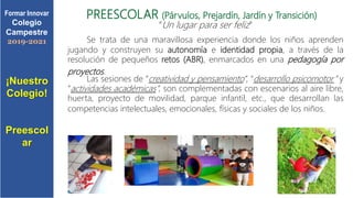 PREESCOLAR (Párvulos, Prejardín, Jardín y Transición)
“Un lugar para ser feliz”
Se trata de una maravillosa experiencia donde los niños aprenden
jugando y construyen su autonomía e identidad propia, a través de la
resolución de pequeños retos (ABR), enmarcados en una pedagogía por
proyectos.
Las sesiones de “creatividad y pensamiento”, “desarrollo psicomotor” y
“actividades académicas”, son complementadas con escenarios al aire libre,
huerta, proyecto de movilidad, parque infantil, etc., que desarrollan las
competencias intelectuales, emocionales, físicas y sociales de los niños.
¡Nuestro
Colegio!
Preescol
ar
Formar Innovar
Colegio
Campestre
2019-2021
 