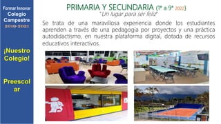 PRIMARIA Y SECUNDARIA (1° a 9° 2022)
“Un lugar para ser feliz”
Se trata de una maravillosa experiencia donde los estudiantes
aprenden a través de una pedagogía por proyectos y una práctica
autodidactismo, en nuestra plataforma digital, dotada de recursos
educativos interactivos.
¡Nuestro
Colegio!
Preescol
ar
Formar Innovar
Colegio
Campestre
2019-2021
 