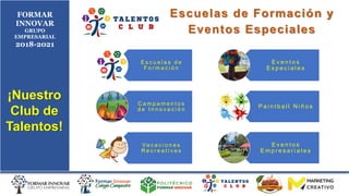 FORMAR
INNOVAR
GRUPO
EMPRESARIAL
2018-2021
¡Nuestro
Club de
Talentos!
Escuelas de Formación y
Eventos Especiales
E s c u e l a s d e
F o r m a c i ó n
C a m p a m e n t o s
d e I n n o v a c i ó n
Va c a c i o n e s
R e c r e a t i v a s
E v e n t o s
E s p e c i a l e s
P a i n t b a l l N i ñ o s
E v e n t o s
E m p r e s a r i a l e s
 