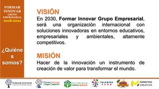 FORMAR
INNOVAR
GRUPO
EMPRESARIAL
2018-2021
¿Quiéne
s
somos?
VISIÓN
En 2030, Formar Innovar Grupo Empresarial,
será una organización internacional con
soluciones innovadoras en entornos educativos,
empresariales y ambientales, altamente
competitivos.
MISIÓN
Hacer de la innovación un instrumento de
creación de valor para transformar el mundo.
 