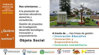 Nos orientamos …
A la prestación de
servicios educativos,
asesorías y
consultorías.
Gestión de proyectos
de investigación,
desarrollo tecnológico.
Innovación y
emprendimiento.
Objeto Social
A través de … tres líneas de gestión:
 Innovación Educativa
 Innovación y
Emprendimiento
 Inversión Inmobiliaria
FORMAR
INNOVAR
GRUPO
EMPRESARIAL
2018-2021
¿Quiéne
s
somos?
 