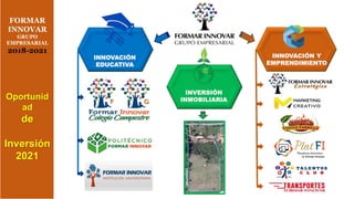 Oportunid
ad
de
Inversión
2021
FORMAR
INNOVAR
GRUPO
EMPRESARIAL
2018-2021
INNOVACIÓN Y
EMPRENDIMIENTO
INNOVACIÓN
EDUCATIVA
INVERSIÓN
INMOBILIARIA
 