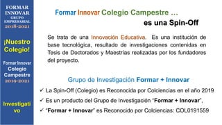 Se trata de una Innovación Educativa. Es una institución de
base tecnológica, resultado de investigaciones contenidas en
Tesis de Doctorados y Maestrías realizadas por los fundadores
del proyecto.
Formar Innovar Colegio Campestre …
es una Spin-Off
FORMAR
INNOVAR
GRUPO
EMPRESARIAL
2018-2021
¡Nuestro
Colegio!
Formar Innovar
Colegio
Campestre
2019-2021
Investigati
vo
Grupo de Investigación Formar + Innovar
 La Spin-Off (Colegio) es Reconocida por Colciencias en el año 2019
 Es un producto del Grupo de Investigación “Formar + Innovar”,
 “Formar + Innovar” es Reconocido por Colciencias: COL0191559
 