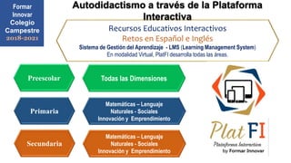 Primaria
Secundaria
Preescolar
Recursos Educativos Interactivos
Retos en Español e Inglés
Sistema de Gestión del Aprendizaje - LMS (Learning Management System)
En modalidad Virtual, PlatFI desarrolla todas las áreas.
Formar
Innovar
Colegio
Campestre
2018-2021
Matemáticas – Lenguaje
Naturales - Sociales
Innovación y Emprendimiento
Matemáticas – Lenguaje
Naturales - Sociales
Innovación y Emprendimiento
Todas las Dimensiones
Autodidactismo a través de la Plataforma
Interactiva
 