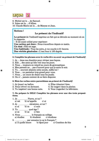 <§>
8. Michel est le ... de Samuel.
9. Irene est la ... d’Alban.
10. Claude-Marie est la ... de Maryse et Jean.
Retiens !
Le present de l’indicatif
Le present de l’indicatif exprime un fait qui se deroule au moment ou on
le rapporte.
- II est aussi utilise pour exprimer:
Une action qui dure : Nous travaillons depuis ce matin.
Un etat: Elle est sage.
Une habitude : Tous les soirs,je me couche a 21 heures.
Des verites generates : L ’eau bout a 100 degres.
#
5. Complete les phrases avec le verbe etre ou avoir aupresent de Vindicatif.
1. Je ... dans ma chambre pour reviser mes legons.
2. Elle ... des amis qu’elle voit tous les jours.
3. Nous ... toujours en retard au cours de gymnastique.
4. Mes parents ne ... pas d’accord pour que je sorte le soir.
5. Tu ... souvent absente cette annee, mefie-toi!
6. Vous ... un pantalon trop grand pour vous.
7. Nous ... un cours de chant tous les jeudis.
8. On n’... jamais content de se faire disputer.
6. Mets les verbes entre parentheses aupresent de Vindicatif.
1. Je (jouer) au ballon. 4. Elies (chanter) bien.
2. Nous (rever) en dormant. 5. Ils (nager) dans la piscine.
3. Tu (esperer) une bonne note. 6.Vous (regarder) la television.
7. On prepare le DELF. Complete les phrases avec une des trois proposi­
tions.
1. J e__________Pierre, et toi ?
a) est b) m’appelle c) ai
2. Je ___________ukrainien, et toi ?
a) ai b) es c) suis
3. T u __________ quel age ?
a) es b) as c) fais
4. Nous___________le frangais au college.
a) etudiez b) etudient c) etudions
5. ________ par semaine tu as le frangais ?
a) A quelle heure b) Quel jour c) Combien de fois
9
Klimenko_FM-Sp_P_6fra_(166-13)_V.indd 9 30.05.2014 10:44:39
 