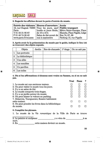 0
2. Regarde les affiches devant la porte d’entree du musee.
Entree des visiteurs
16, rue Chaptal. 75009
Paris
T 01 55 31 95 67
F 01 48 74 28 42
www.paris.fr/musees
Heures d’ouverture
Tous les jours, sauf
lundis et jours feries,
de 10 ä 18 h
Salon de the ouvert de
mai ä septembre
Acces
Public transport
Metro Saint-Georges, Place
Blanche, Place Pigalle, Liege
Bus 74, 67, 68
Parking 10, rue Pigalle
3. Apres avoir lu la presentation du musee par le guide, indique le lieu (ou
se trouvent) des objets exposes.
Objets Jardin Rez-de-chaussee l eretage On ne sait pas
1 Les portraits
2 La bibliotheque
3 Une allee
4 Les meubles
5 Un pavilion
6 Les toiles
4. Dis si les affirmations ci-dessous sont vraies ou fausses, ou si on ne salt
pas.
Vrai Faux 9■
1. Le musee est une ancienne maison. □ □ □
2. On peut visiter le musee tous les jours. □ □ □
3. 11y a un salon de the. □ □ □
4. Le musee comporte trois etages. □ □ □
5. 11y a un jardin autour du musee. □ □ □
6. On peut laisser la voiture au parking.
7. Delacroix, Tourgueniev, Rossini habitaient
□ □ □
cette maison.
8. On peut prendre les livres dans la bibliotheque
□ □ □
du musee. □ □ □
5. Complete les phrases.
1. Le musee de la Vie romantique de la Ville
2. Le peintre et sculpteur y a vecu de
de Paris se trouve
ä sa
mort.
3. En cette maison devient un musee.
99
0Klimenko_FM-Sp_P_6fra_(166-13)_V.indd 99 30.05.2014 10:45:08
 