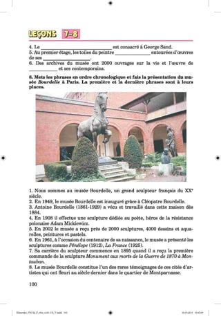 <§>
4. L e _________________________________est consacre a George Sand.
5. Au premier etage, les toiles du peintre________________ entourees d’oeuvres
de ses______________________.
6. Des archives du musee ont 2000 ouvrages sur la vie et l’ceuvre de
et ses contemporains.
6. Mets les phrases en ordre chronologique et fais la presentation du mu­
see Bourdelle a Paris. La premiere et la derniere phrases sont a leurs
places.
1. Nous sommes au musee Bourdelle, un grand sculpteur frangais du XXe
siecle.
2. En 1949, le musee Bourdelle est inaugure grace a Cleopatre Bourdelle.
3. Antoine Bourdelle (1861-1929) a vecu et travaille dans cette maison des
1884.
4. En 1908 il effectue une sculpture dediee au poete, heros de la resistance
polonaise Adam Mickiewicz.
5. En 2002 le musee a regu pres de 2000 sculptures, 4000 dessins et aqua­
relles, peintures et pastels.
6. En 1961, a l’occasion du centenaire de sa naissance, le musee a presente les
sculptures comme Penelope (1912), La France (1925).
7. Sa carriere du sculpteur commence en 1895 quand il a regu la premiere
commande de la sculpture Monument aux morts de la Guerre de 1870 a Mon­
tauban.
8. Le musee Bourdelle constitue l’un des rares temoignages de ces cites d’ar-
tistes qui ont fleuri au siecle dernier dans le quartier de Montparnasse.
100
Klimenko_FM-Sp_P_6fra_(166-13)_V.indd 100 30.05.2014 10:45:09
 