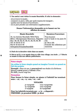 <§>
7. Ton ami(e) veut visiter le musee Bourdelle. II (eile) te demande :
- ou se trouve le musee ;
- comment on peut y aller, par quels moyens de transport;
- quelles sont les heures d’ouvertures ;
- ou on peut prendre une information supplementaire.
Donne l’inform ation demandee en te basant sur les
affiches du musee.
Musee Bourdelle Horaires d’ouverture
16, rue Antoine Bourdelle 75015 Paris Tous les jours
Metro /Montparnasse Bienvenue, Falguiere sauf le lundi et les jours fe-
Bus /28, 48, 58, 87, 88, 91, 92, 94, 95, 96 ries
Tel. 01 49 54 73 73 de 10h ä 18h
Fax 01 45 44 21 65 Gratuite des collections per-
www.paris.fr/musees/bourdelle manentes
#
8. Parle de ta demiere visite dans un musee.
9. Est-ce qu’il y a un musee dans ta ville (ton village, ton ecole ...) ? Decris
ce musee et fais une affiche publicitaire.
Futur simple
On utilise le futur simple quand on imagine l’avenir ou quand on
fait des projets.
Exemple : Dans six ans,je p ou rsu ivra i mes etudes a la Sorbonne.
Quandje serai grand, je vivra i a Nice.
En 2020, j ’aurai vingt ans.
Formation
Pour form er le futur simple, on ajoute a l’infinitif les terminai-
sons : - ai, - as, - a, -ons, - ez, - ont.
VOYAGER
je voyagerai nous voyagerons
tu voyageras vous voyagerez
il voyagero ils voyageron t
Pour les infinitifs termines par - e, le - e disparait:
PRENDRE : je prendrai DIRE : je dirai
101
Klimenko_FM-Sp_P_6fra_(166-13)_V.indd 101 30.05.2014 10:45:09
 