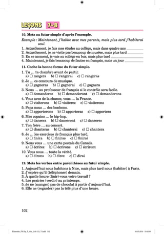 <§>
#
10. Mets au futur simple d’apres l’exemple.
Exemple : Maintenant, j ’habite avec mes parents, mats plus tard j ’habiterai
seul.
1. Actuellement, je fais mes etudes au college, mais dans quatre ans__________
2. Actuellement, je ne visite pas beaucoup de musees, mais plus tard_________
3. En ce moment, je vais au college en bus, mais plus tard____________________
4. Maintenant, je fais beaucoup de fautes en frangais, mais unjour___________
11. Coche la bonne forme du futur simple.
1. Tu ... ta chambre avant de partir.
a) □ rangera b) □ rangerai c) □ rangeras
2. Je ... ce concours de musique.
a) □ gagneras b) □ gagnerai c) □ gagnera
3. Nous ... au professeur de frangais si le controle sera facile,
a) □ demanderez b) □ demanderont c) □ demanderons
4. Vous avez de la chance, vous ... la France.
a) □ visiterons b) □ visiterez c) □ visiterons
5. Papa nous ... des bonbons.
a) □ apporterons b) □ apporteras c) □ apportera
6. Mes copains ... le hip-hop. »
a) □ dansera b) □ danseront c) □ danserez
7. Ton frere ... au concert.
a) □ chanteras b) □ chanterai c) □ chantera
8. Je ... les exercices de frangais plus tard.
a) □ finira b) □ finiras c) □ finirai
9. Nous vous ... une carte postale du Canada,
a) □ ecrirez b) □ ecrirons c) □ ecriront
10. Vous nous ... toute la verite.
a) □ dirons b) □ direz c) □ dirai
12. Mets les verbes entre parentheses au futur simple.
1. Aujourd’hui nous habitons a Nice, mais plus tard nous (habiter) a Paris.
2. J’espere qu’il (telephoner) demain.
3. A quelle heure (finir)-vous votre travail ?
4. Les prairies (verdir) au printemps.
5. Je ne (manger) pas de chocolat a partir d’aujourd’hui.
6. Elle ne (regarder) pas la tele plus d’une heure.
102
Klimenko_FM-Sp_P_6fra_(166-13)_V.indd 102 30.05.2014 10:45:09
 