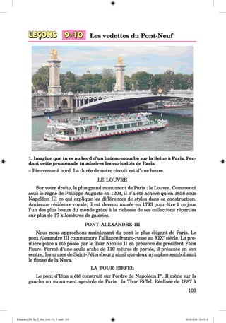 <§>
1. Imagine que tu es au bord d’un bateau-mouche sur la Seine ä Paris. Pen­
dant cette promenade tu admires les curiosites de Paris.
- Bienvenue ä bord. La duree de notre circuit est d’une heure.
LE LOUVRE
Sur votre droite, le plus grand monument de Paris : le Louvre. Commence
sous le regne de Philippe Auguste en 1204, il n’a ete acheve qu’en 1858 sous
Napoleon III ce qui explique les differences de styles dans sa construction.
Ancienne residence royale, il est devenu musee en 1793 pour etre ä ce jour
l’un des plus beaux du monde grace ä la richesse de ses collections reparties
sur plus de 17 kilometres de galeries.
PONT ALEXANDRE III
Nous nous approchons maintenant du pont le plus elegant de Paris. Le
pont Alexandre III commemore 1’alliance franco-russe au XIXesiede. La pre­
miere piece a ete posee par le Tsar Nicolas II en presence du president Felix
Faure. Forme d’une seule arche de 110 metres de portee, il presente en son
centre, les armes de Saint-Petersbourg ainsi que deux nymphes symbolisant
le fleuve de la Neva.
LA TOUR EIFFEL
Le pont d’lena a ete construit sur l’ordre de Napoleon Ier. Il mene sur la
gauche au monument symbole de Paris : la Tour Eiffel. Realisee de 1887 a
103
Klimenko_FM-Sp_P_6fra_(166-13)_V.indd 103 30.05.2014 10:45:10
 
