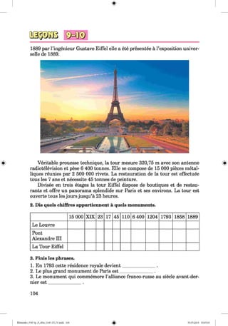 #
щ ш
1889 par l’ingenieur Gustave Eiffel eile a ete presentee ä l’exposition univer­
selle de 1889.
^ Veritable prouesse technique, la tour mesure 320,75 m avec son antenne «
radiotelevision et pese 6 400 tonnes. Elle se compose de 15 000 pieces metal-
liques reunies par 2 500 000 rivets. La restauration de la tour est effectuee
tous les 7 ans et necessite 45 tonnes de peinture.
Divisee en trois etages la tour Eiffel dispose de boutiques et de restau­
rants et offre un panorama splendide sur Paris et ses environs. La tour est
ouverte tous les jours jusqu’a 23 heures.
2. Dis quels chiffres appartiennent a quels monuments.
15 000 XIX 23 17 45 110 6 400 1204 1793 1858 1889
Le Louvre
Pont
Alexandre III
La Tour Eiffel
3. Finis les phrases.
1. En 1793 cette residence royale devient_______________.
2. Le plus grand monument de Paris est_______________.
3. Le monument qui commemore l’alliance franco-russe au siecle avant-der-
nier est_______________.
104
#
Klimenko_FM-Sp_P_6fra_(166-13)_V.indd 104 30.05.2014 10:45:10
 