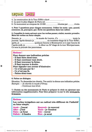 aspaß4. La construction de la Tour Eiffel a dure_______________.
5. Le pont le plus elegant de Paris est_______________.
6. Ce monument se compose de 15 000____________ reunies par______ rivets.
4. Pose 7 questions pour chaque monument. Utilise les mots : que, quand,
comment, ou, pourquoi, qui. Ecris ces questions dans ton cahier.
5. Complete le texte suivant avec les verbespasser, visiter, monter,prendre.
Mets les verbes au futur simple.
Demain, j e _______________ le musee du Louvre. J’y ________________ toute la
journee. Apres-demain je ______________au troisieme etage de la Tour E iffel;
apres, j e ________________quelques heures a Montmartre et a sept heures de
l’apres-midi, je ______________ le diner au 54eetage de la tour Montparnasse.
Ce sera la journee des panoramas.
Retiens !
Pour donner une indication precise
- II faut faire demi-tour.
- II faut continuer tout droit.
- II faut traverser la Seine.
- II faut toum er a droite.
Pour signaler une erreur d’itineraire
- Ce n’est pas par la !
- Ce n’est pas la.
- Faites demi-tour.
6. Faites un dialogue.
Situation. Tu demandes ton chemin. Ton ami(e) te donne une indication precise.
Exemple : - Je cherche le musee d ’Orsay.
- Continuez tout droit.
7. Choisis un des monuments de Paris et prepare le recit en ajoutant une
information supplementaire. Pour bien preparer va sur le site www.paris.
fr/musees.
Retiens
Les verbes irreguliers ont un radical tres different de l’iniinitif
au futur simple.
Avoir - j ’aurai Recevoir -je recevrai
A ller - j ’irai Venir - je viendrai
Faire - je ferai Voir - verrai
Falloir - il faudra Etre - je serai
105
Klimenko_FM-Sp_P_6fra_(166-13)_V.indd 105 30.05.2014 10:45:11
 