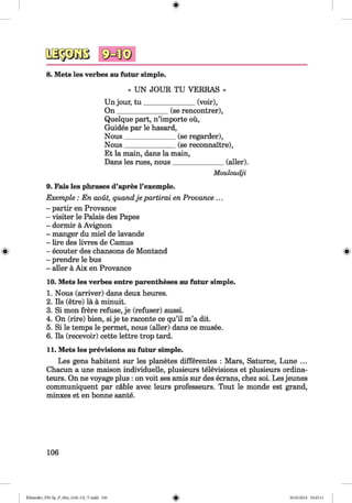 <§>
8. Mets les verbes au futur simple.
« UN JOUR TU VERRAS »
Un jour, tu _______________(voir),
O n_______________(se rencontrer),
Quelque part, n’importe oü,
Guides par le hasard,
Nous______________ (se regarder),
Nous______________ (se reconnaitre),
Et la main, dans la main,
Dans les rues, nous_______________(aller).
Mouloudji
9. Fais les phrases d’apres l’exemple.
Exemple : En aoüt, quandje partirai en Provance ...
- partir en Provance
- visiter le Palais des Papes
- dormir ä Avignon
- manger du miel de lavande
- lire des livres de Camus
- ecouter des chansons de Montand
- prendre le bus
- aller ä Aix en Provance
10. Mets les verbes entre parentheses au futur simple.
1. Nous (arriver) dans deux heures.
2. Ils (etre) lä ä minuit.
3. Si mon frere refuse, je (refuser) aussi.
4. On (rire) bien, si je te raconte ce qu’il m’a dit.
5. Si le temps le permet, nous (aller) dans ce musee.
6. Ils (recevoir) cette lettre trop tard.
11. Mets les previsions au futur simple.
Les gens habitent sur les planetes differentes : Mars, Satume, Lune ...
Chacun a une maison individuelle, plusieurs televisions et plusieurs ordina-
teurs. On ne voyage plus : on voit ses amis sur des ecrans, chez soi. Les jeunes
communiquent par cable avec leurs professeurs. Tout le monde est grand,
minxes et en bonne sante.
106
Klimenko_FM-Sp_P_6fra_(166-13)_V.indd 106 30.05.2014 10:45:11
 