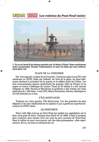 <§>
Les vedettes du Pont-Neuf (suite)
1. Tu es au bord d’iui bateau-mouche sur la Seine ä Paris. Nous continuous
notre promenade. Ecoute l’information et note les faits qui sont interes-
sants pour toi.
PLACE DE LA CONCORDE
Sur votre gauche, la place de la Concorde ; Pancienne place Louis XV a ete
construite au XVIIP siede par Gabriel. Au fond de la place, les deux bäti-
ments abritent le ministere de la marine et le celebre hotel de Crillon. Les
huit monumentales statues symbolisent les grandes villes de France et au
centre se trouve l’obelisque de Louxor. Vieux de 33 siecles il a ete ramene
d’Egypte en 1836. Durant la Revolution la guillotine a fait tomber sur cette
place plus de 1 300 tetes : Louis XVI, Marie-Antoinette, Danton, Robespierre
ont ete executes en ce lieu.
L lL E SAINT-LOUIS
Toujours sur votre gauche, Pile Saint-Louis, Pun des quartiers les plus
elegants et les plus residentiels de la capitale et qui a garde ses superbes de-
meures du XVIIP siecle.
LE PONT-NEUF
Nous voila deja revenus au Pont-Neuf qui malgre son appellation est le
plus vieux pont de Paris. Termine sous Henri IV en 1606, il etait le premier
pont construit sans maison d’ou son nom de pont nouveau de Pont-Neuf.
Sous le tablier du pont vous pouvez voir des tetes grimagantes ; elles repre­
sented, dit-on, les amis et ministres du roi.
107
Klimenko_FM-Sp_P_6fra_(166-13)_V.indd 107 30.05.2014 10:45:11
 