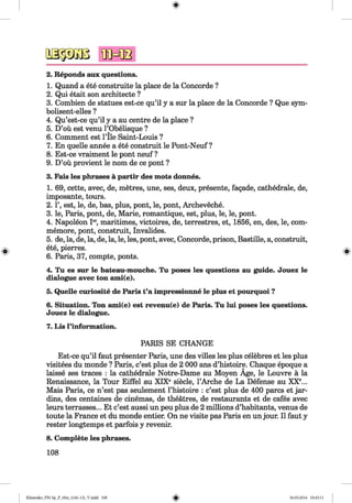 2. Reponds aux questions.
1. Quand a ete construite la place de la Concorde ?
2. Qui etait son architecte ?
3. Combien de statues est-ce qu’il y a sur la place de la Concorde ? Que sym-
bolisent-elles ?
4. Qu’est-ce qu’il y a au centre de la place ?
5. D’oü est venu l’Obelisque ?
6. Comment est l’Ile Saint-Louis ?
7. En quelle annee a ete construit le Pont-Neuf ?
8. Est-ce vraiment le pont neuf ?
9. D’oü provient le nom de ce pont ?
3. Fais les phrases ä partir des mots donnes.
1. 69, cette, avec, de, metres, une, ses, deux, presente, fagade, cathedrale, de,
imposante, tours.
2.1’, est, le, de, bas, plus, pont, le, pont, Archeveche.
3. le, Paris, pont, de, Marie, romantique, est, plus, le, le, pont.
4. Napoleon Ier, maritimes, victoires, de, terrestres, et, 1856, en, des, le, com-
memore, pont, construit, Invalides.
5. de, la, de, la, de, la, le, les, pont, avec, Concorde, prison, Bastille, a, construit,
ete, pierres.
6. Paris, 37, compte, ponts.
4. Tu es sur le bateau-mouche. Tu poses les questions au guide. Jouez le
dialogue avec ton ami(e).
5. Quelle curiosite de Paris t’a impressionne le plus et pourquoi ?
6. Situation. Ton ami(e) est revenu(e) de Paris. Tu lui poses les questions.
Jouez le dialogue.
7. Lis l’information.
PARIS SE CHANGE
Est-ce qu’il faut presenter Paris, une des villes les plus celebres et les plus
visitees du monde ? Paris, c’est plus de 2 000 ans d’histoire. Chaque epoque a
laisse ses traces : la cathedrale Notre-Dame au Moyen Age, le Louvre a la
Renaissance, la Tour Eiffel au XIXe siecle, 1’Arche de La Defense au XX45678...
Mais Paris, ce n’est pas seulement l’histoire : c’est plus de 400 pares et jar-
dins, des centaines de cinemas, de theatres, de restaurants et de cafes avec
leurs terrasses... Et c’est aussi un peu plus de 2 millions d’habitants, venus de
toute la France et du monde entier. On ne visite pas Paris en unjour. II faut y
rester longtemps et parfois y revenir.
8. Complete les phrases.
108
Klimenko_FM-Sp_P_6fra_(166-13)_V.indd 108 30.05.2014 10:45:11
 