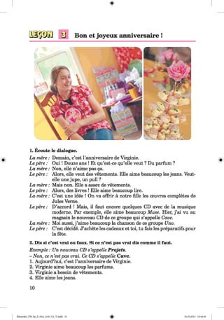 <§>
#
1. Ecoute le dialogue.
La mere:
Le pere:
La mere:
Le pere:
La mere:
Le pere:
La mere:
Le pere:
La mere:
Le pere:
Demain, c’est l’anniversaire de Virginie.
O u i! Douze ans ! Et qu’est-ce qu’elle veut ? Du parfum ?
Non, eile n’aime pas 5a.
Alors, eile veut des vetements. Elle aime beaucoup les jeans. Veut-
elle une jupe, un pull ?
Mais non. Elle a assez de vetements.
Alors, des livres ! Elle aime beaucoup lire.
C’est une idee ! On va offrir ä notre fille les oeuvres completes de
Jules Verne.
D’accord ! Mais, il faut encore quelques CD avec de la musique
moderne. Par exemple, eile aime beaucoup Muse. Hier, j ’ai vu au
magasin le nouveau CD de ce groupe qui s’appelle Cave.
Moi aussi, j ’aime beaucoup la chanson de ce groupe Uno.
C’est decide. J’achete les cadeaux et toi, tu fais les preparatifs pour
la fete.
2. Dis si c’est vrai ou faux. Si ce n’est pas vrai dis comme il faut.
Exemple : Un nouveau CD s’appelle Projets.
- Non, ce n ’estpas vrai. Ce CD s’appelle Cave.
1. Aujourd’hui, c’est l’anniversaire de Virginie.
2. Virginie aime beaucoup les parfums.
3. Virginie a besoin de vetements.
4. Elle aime les jeans.
10
Klimenko_FM-Sp_P_6fra_(166-13)_V.indd 10 30.05.2014 10:44:40
 