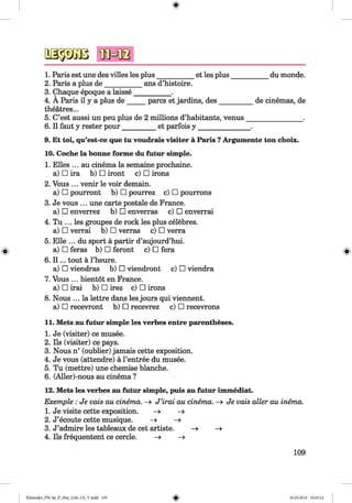 <§>
#
1. Paris est une des villes les plus___________et les plus___________ du monde.
2. Paris a plus de___________ans d’histoire.
3. Chaque epoque a laisse___________.
4. A Paris il y a plus d e_____ pares et jardins, des__________ de cinemas, de
theatres...
5. C’est aussi un peu plus de 2 millions d’habitants, venus________________ .
6. II faut y rester pour_________ et parfois y ________________.
9. Et toi, qu’est-ce que tu voudrais visiter a Paris ?Argumente ton choix.
10. Coche la bonne forme du futur simple.
1. Elies ... au cinema la semaine prochaine.
a) □ ira b) □ iront c) □ irons
2. Vous ... venir le voir demain.
a) □ pourront b) □ pourrez c) □ pourrons
3. Je vous ... une carte postale de France.
a) □ enverrez b) □ enverras c) □ enverrai
4. Tu ... les groupes de rock les plus celebres.
a) □ verrai b) □ verras c) □ verra
5. Elle ... du sport a partir d’aujourd’hui.
a) □ feras b) □ feront c) □ fera
6. I I ... tout a Theure.
a) □ viendras b) □ viendront c) □ viendra
7. Vous ... bientot en France.
a) □ irai b) □ irez c) □ irons
8. Nous ... la lettre dans les jours qui viennent.
a) □ recevront b) □ recevrez c) □ recevrons
11. Mets au futur simple les verbes entre parentheses.
1. Je (visiter) ce musee.
2. Ils (visiter) ce pays.
3. Nous n’ (oublier) jamais cette exposition.
4. Je vous (attendre) a l’entree du musee.
5. Tu (mettre) une chemise blanche.
6. (Aller)-nous au cinema ?
12. Mets les verbes au futur simple, puis au futur immediat.
Exemple : Je vais au cinema. —> J ’irai au cinema. —> Je vais aller au inema.
1. Je visite cette exposition. -> —>
2. J’ecoute cette musique. -» -»
3. J’admire les tableaux de cet artiste. —» —»
4. Ils frequentent ce cercle. -» -»
109
Klimenko_FM-Sp_P_6fra_(166-13)_V.indd 109 30.05.2014 10:45:12
 
