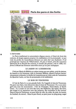 <§>
#
1. Lis le texte
Le Paris intellectuel et universitaire dispose encore, a I ’ecart du bruit des
voitures, de larges espaces propres a la meditation et a la promenade : ce qui
reste du jardin du Luxembourg demeure un asile cher aux etudiants. II est
prolonge par Vavenue de VObservatoire. Un peu a Vecart, pres des nouveaux
batiments de la Faculte des sciences, le Jardin des plantes, cree en 1626, ren-
ferme le Musee des Sciences naturelles ainsi qu’unpare zoologique.
LE JARDIN DU LUXEMBOURG
Cree par Marie de Medicis en meme temps que son palais, orne de statues,
de bassins et de fontaines, telle la fontaine Medicis, plante d’arbres harmo-
nieusement ordonnes, le Jardin du Luxembourg est reste, pres de l’animation
du Quartier Latin, un lieu de promenade et de meditation.
LE BOIS DE VINCENNES
A Test de Paris il y a une grande foret. On l’appelle le bois de Vincennes.
On peut tout faire, tout decouvrir dans le bois de Vincennes ! II y a un mini­
golf avec tous les monuments : l’Arc de Triomphe, Notre-Dame, le Sacre-
Cceur... II y a aussi un zoo avec des ours, des elephants, des tigres, des lions,
des singes et un aquarium avec des poissons, des crocodiles et des tortues.
Dans le bois de Vincennes, on peut faire du velo, du roller, dujudo, du tennis,
du football, du cheval... Dans le pare floral, on peut jouer au ping-pong, nager
110
Klimenko_FM-Sp_P_6fra_(166-13)_V.indd 110 30.05.2014 10:45:12
 