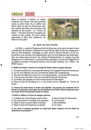 1& w
dans la piscine a boules, et meme
conduire une voiture. On peut prendre
aussi un petit train. II y a meme une
ferme dans le bois de Vincennes avec
des vaches, des anes, des moutons, des
canards et des poules : la « ferme de
Paris » ! On peut donner a manger aux
vaches et aux poules. On peut meme
apprendre a faire des confitures, du
beurre et du pain !
LE BOIS DE BOULOGNE
« Le Bois », reste de l’immense foret de Rouvray, ou la soeur de saint Louis
a fonde pres de la Seine l’abbaye de Long Champ, etait le lieu de refuge pros-
crits et des duellistes. Amenage en pare sous le Second Empire, il est au-
jourd’hui, avec ses lacs, ses hippodromes, son Tir aux Pigeons, ses clubs spor-
tifs, ses restaurants de luxe, son Jardin d’Acclimatation, le rendez-vous des
elegances et, le dimanche, un grand jardin populaire. Le pare de Bagatelle et
sa celebre roseraie y evoquent encore, avec le petit chateau, les « folies » du
XVIIP siecle.
2. Relis les textes, trouve et corrige les fautes dans chaque phrase.
1. Al’ouest de Paris il y a une grande foret qu’on l’appelle le bois de Vincennes.
2. Le Tir aux Pigeons est une curiosite du Jardin du Luxembourg.
3. Non loin du Quartier Latin il y a un tresjob jardin - le Jardin des Tuileries.
4. C’est la sceur de saint Louis qui a fonde le bois de Vincennes.
5. Le Jardin des plantes se trouve dans le bois de Boulogne.
6. Dans le bois de Boulogne il y a une ferme qu’on l’appelle la « ferme de
Paris ».
3. Trouve les mots dans le texte qui signifie : les sports, les animaux de la
ferme, les animaux sauvages, les monuments de Paris. Fais les phrases avec
ces mots. Ecris les phrases dans le cahier.
4. Relie le debut et la fin de chaque phrase.
1. L ’abbaye de Long Champ, etait le lieu a) dans le bois de Vincennes.
2. On peut donner a manger aux animaux b) une voiture.
3. Dans ce bois on peut meme conduire c) des duellistes.
4. Dans le bois de Vincennes on prend d) un train.
5. Tu veux te reposer pendant le week-end. Quel endroit vert de Paris tu
choisiras et pourquoi ?
111
Klimenko_FM-Sp_P_6fra_(166-13)_V.indd 111 30.05.2014 10:45:13
 