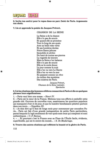 <§>
#
6. Invite ton ami(e) pour le repos dans un pare (bois) de Paris. Argumente
ton choix.
7. Lis et apprends la poesie de Jacques Prevert.
CHANSON DE LA SEINE
La Seine a de la chance
Elle n’a pas de soucis
Et quand elle se promene
Tout le long de ses quais
Avec sa belle robe verte
Et ses lumieres dorees
Notre-Dame jalouse
Immobile et severe
Du haut de toutes ses pierres
La regarde de travers
Mais la Seine s’en balance
Elle n’a pas de soucis
Elle se la coule douce
Le jour comme la nuit
Elle s’en va vers Le Havre
Elle s’en va vers la mer
En passant comme un reve
Au milieu des mysteres
Des miseres de Paris.
Jacqu es P re v e rt,
Chanson de la Seine (extrait).
Spectacles
8.Lis les citations deshommes celebres consacrees a Paris et dis en quelques
phrases leurs significations.
1. « Paris vaut bien une messe. » Henri IV.
2. « Paris est le cceur de la France. Mettons tous nos efforts a embellir cette
grande cite. Ouvrons de nouvelles rues, assainissons les quartiers populeux
qui manquent d’air et de jour, et que la lumiere bienfaisante penetre partout
dans nos murs... » Napoleon III.
3. « Je dois dire qu’il faut de longs mois pour commencer par connaitre Pa­
ris... Paris est fait d’une grande juxtaposition de petits Paris particuliers,
parmi lesquels il s’agit seulement de voir quels sont ceux qui comptent et sont
authentiques. » C.-F. Ramuz. r
4. « ... Et pourtant e’est la France avec sa Place de l’Etoile facile, evidente,
superficielle, qui est le centre du monde... » S. De Madariaga.
9. Trouve des autres citations qui refletent la beaute et la gloire de Paris.
112
Klimenko_FM-Sp_P_6fra_(166-13)_V.indd 112 30.05.2014 10:45:13
 
