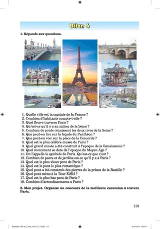 <§>
#
1. Reponds aux questions.
:W " rr#
1. Quelle ville est la capitale de la France ?
2. Combien d’habitants compte-t-elle ?
3. Quel fleuve traverse Paris ?
4. Qu’est-ce qu’il y a au milieu de la Seine ?
5. Combien de ponts reunissent les deux rives de la Seine ?
6. Que peut-on lire sur la fagade du Pantheon ?
7. Que peut-on voir sur la place de la Concorde ?
8. Quel est le plus celebre musee de Paris ?
9. Quel grand musee a ete construit ä l’epoque de la Renaissance ?
10. Quel monument se date de l’epoque du Moyen Age ?
11. On Pappelle le Symbole de Paris. Qu’est-ce que c’est ?
12. Combien de pares et de jardins est-ce qu’il y a ä Paris ?
13. Quel est le plus vieux pont de Paris ?
14. Quel est le pont le plus romantique ?
15. Quel pont a ete construit des pierres de la prison de la Bastille ?
16. Quel pont mene ä la Tour Eiffel ?
17. Quel est le plus bas pont de Paris ?
18. Combien d’arrondissements a Paris ?
2. Mon projet. Organise un concours de la meilleure excursion ä travers
Paris.
113
Klimenko_FM-Sp_P_6fra_(166-13)_V.indd 113 30.05.2014 10:45:13
 