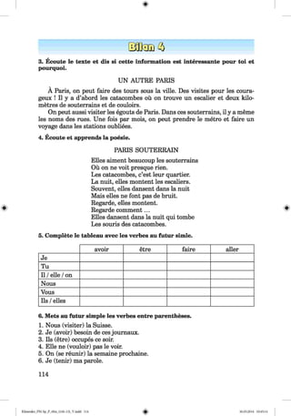 <§>
3. Ecoute le texte et dis si cette information est interessante pour toi et
pourquoi.
UN AUTRE PARIS
Ä Paris, on peut faire des tours sous la ville. Des visites pour les coura-
geux ! II y a d’abord les catacombes oü on trouve un escalier et deux kilo­
metres de souterrains et de couloirs.
On peut aussi visiter les egouts de Paris. Dans ces souterrains, il y a meme
les noms des rues. Une fois par mois, on peut prendre le metro et faire un
voyage dans les stations oubliees.
4. Ecoute et apprends la poesie.
PARIS SOUTERRAIN
Elles aiment beaucoup les souterrains
Oü on ne voit presque rien.
Les catacombes, c’est leur quartier.
La nuit, elles montent les escaliers.
Souvent, elles dansent dans la nuit
Mais elles ne font pas de bruit.
Regarde, elles montent.
Regarde comment...
Elles dansent dans la nuit qui tombe
Les souris des catacombes.
5. Complete le tableau avec les verbes au futur simle.
avoir etre faire aller
Je
Tu
11/elle /on
Nous
Vous
Ils /elles
6. Mets au futur simple les verbes entre parentheses.
1. Nous (visiter) la Suisse.
2. Je (avoir) besoin de ces journaux.
3. Ils (etre) occupes ce soir.
4. Elle ne (vouloir) pas le voir.
5. On (se reunir) la semaine prochaine.
6. Je (tenir) ma parole.
114
Klimenko_FM-Sp_P_6fra_(166-13)_V.indd 114 30.05.2014 10:45:14
 