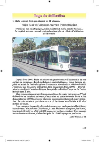 ф
1. Lis le texte et ecris son resume en 12 phrases.
PARIS PART EN GUERRE CONTRE L ’AUTOMOBILE
Tramway, bus en sitepropre, pistes cyclables et тёте navette fluviale...
La capitale se lance dans de vastes chantiers afin de reduire Vutilisation
de la voiture
Ф Ф
Depuis l’ete 2001, Paris est entree en guerre contre l’automobile et son
cortege de nuisances : bruit, pollution et embouteillages... Denis Baupin, ad­
joint au maire de Paris charge des Transports, vise ainsi a « reduire de 50 %
Vensemble des emissions polluantes dans la capitale d’ici a, 2010 ». Pour at-
teindre un objectif aussi ambitieux, la capitale va limiter l’emprise de l’auto-
mobile dans la cite.
Mais comment decourager les automobilistes de rouler intra-muros ? Tout
d’abord en les touchant au cceur, c’est-a-dire au porte-monnaie. Paris a fait
disparaitre les 50 000 dernieres places de stationnement gratuit. Autre initia­
tive : la creation des « quartiers verts » ou la vitesse sera limitee a 30 kilo­
metres a l’heure.
On a inaugure la premiere ligne de tramway qui va du pont du Garigliano,
au sud-ouest, a la porte de Charenton, a Test. Modernes et rapides, les rames,
longues de 43 metres, offriront 300 places, permettant, a raison d’un passage
toutes les deux minutes, d’absorber pres de 10 000 voyageurs par heure.
Label France n° 52
115
ФKlimenko_FM-Sp_P_6fra_(166-13)_V.indd 115 30.05.2014 10:45:14
 