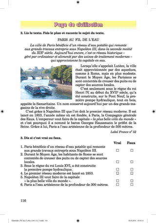ф
2. Lis le texte. Fais le plan et raconte le sujet du texte.
PARIS AU FIL DE L ’EAU
La ville de Paris beneficie d’un reseau d’eau potable qui remonte
aux grands travaux entrepris sous Napoleon III, dans la seconde тоШё
du XIXеsiecle. Aujourd’hui encore, c’est ce reseau historique -
gere par ordinateur et alimente par des usines de traitement modernes -
qui approvisionne la capitale en eau.
Lorsqu’elle s’appelait Lutece, la ville
etait approvisionnee par des aqueducs,
comme ä Rome, mais en plus modeste.
Durant le Moyen Age, les Parisiens se
sont contentes de creuser des puits ou de
capter des sources locales.
C’est seulement sous le regne du roi
Henri Щ au debut du XVIIе siecle, qu’a
ete construite, sur le Pont Neuf, la pre­
miere pompe hydraulique, tout en bois,
appelee la Samaritaine. Un nom conserve aujourd’hui par un des grands ma-
gasins de la rive droite.
ф C’est grace ä Napoleon III que l’on doit le premier reseau moderne. II est s
lance en 1853, l’annee meme ou est fondee, ä Paris, la Compagnie generale
des Eaux. L ’empereur veut faire de la capitale « la plus belle ville du monde »
et c’est pourquoi il a nomme le baron Georges Haussmann le prefet de la
Seine. Grace ä lui, Paris a l’eau artesienne de la profondeur de 500 metres.
Label France n° 52
3. Dis si c’est vrai ou faux.
Vrai Faux
1. Paris beneficie d’un reseau d’eau potable qui remonte
aux grands travaux entrepris sous Napoleon III.
2. Durant le Moyen Age, les habitants de Rome se sont
□ □
contentes de creuser des puits ou de capter des sources
locales. □ □
3. Sous le regne du roi Louis XVI, a ete construite
la premiere pompe hydraulique. □ □
4. Le premier reseau moderne est lance en 1853.
5. Napoleon III veut faire de la capitale
□ □
« la plus belle ville du monde ». □ □
6. Paris a l’eau artesienne de la profondeur de 300 metres. □ □
116
ФKlimenko_FM-Sp_P_6fra_(166-13)_V.indd 116 30.05.2014 10:45:14
 