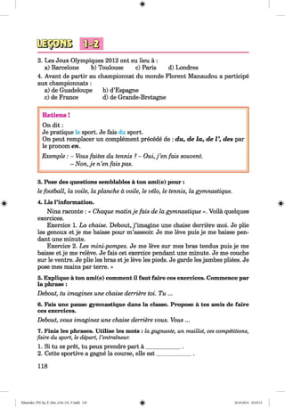 <§>
3. Les Jeux Olympiques 2012 ont eu lieu ä :
a) Barcelone b) Toulouse c) Paris d) Londres
4. Avant de partir au championnat du monde Florent Manaudou a participe
aux championnats :
a) de Guadeloupe b) d’Espagne
c) de France d) de Grande-Bretagne
R etiens!
On d it:
Je pratique le sport. Je fais du sport.
On peut remplacer un complement precede de : du, de la, de V, des par
le pronom en.
Exemple : - Vous faites du tennis ?- O u i,j’en fais souvent.
- Non,je n ’en fais pas.
#
3. Pose des questions semblables a ton ami(e) pour :
le football, la voile, la planche a voile, le velo, le tennis, la gymnastique.
4. Lis l’information.
Nina raconte : « Chaque matinje fais de la gymnastique ». Voila quelques
exercices.
Exercice 1. La chaise. Debout, j ’imagine une chaise derriere moi. Je plie
les genoux et je me baisse pour m’asseoir. Je me leve puis je me baisse pen­
dant une minute.
Exercice 2. Les mini-pompes. Je me leve sur mes bras tendus puis je me
baisse et je me releve. Je fais cet exercice pendant une minute. Je me couche
sur le ventre. Je plie les bras et je leve les pieds. Je garde les jambes pliees. Je
pose mes mains par terre. »
5. Explique a ton ami(e) comment il faut faire ces exercices. Commence par
la phrase:
Debout, tu imagines une chaise derriere toi. T u ...
6. Fais une pause gymnastique dans la classe. Propose a tes amis de faire
ces exercices.
Debout, vous imaginez une chaise derriere vous. Vous ...
7. Finis les phrases. Utilise les mots : la gagnante, un maillot, ces competitions,
faire du sport, le depart, I’entraineur.
1. Si tu es pret, tu peux prendre part a ____________ .
2. Cette sportive a gagne la course, elle est____________ .
118
Klimenko_FM-Sp_P_6fra_(166-13)_V.indd 118 30.05.2014 10:45:15
 