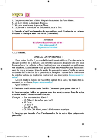 <§>
5. Les parents veulent offrir a Virginie les romans de Jules Verne.
6. La mere adore la musique de Muse.
7. Virginie aussi adore le groupe Muse.
8. Le pere et la mere font les preparatifs pour la fete.
3. Demain, c’est l’anniversaire de ton meilleur ami. Tu choisis un cadeau.
Prepare le dialogue avec ton voisin (ta voisine).
R etiens!
Le jour de l’anniversaire on d it:
Bon anniversaire!
Joyeux anniversaire!
4. Lis le texte.
JOYEUX ANNIVERSAIRE !
Dans notre famille il y a une belle tradition de celebrer l’anniversaire de
chaque membre de la famille. Les parents organisent toujours une fete pour
leurs enfants. La veille de la fete, c’est toujours une atmosphere mysterieuse.
On chuchote. Et seulement celui qui aura son anniversaire n’est pas au cou­
rant de ce qui se passe. Mais, le matin de son anniversaire, c’est la personne
au centre de l’attention de la part de tous. Imagine : tu sors de la chambre et
tu vois les ballons de toutes les couleurs et une inscription Joyeux anniver­
saire !
Le soir, toute la famille se rassemble autour de la table. Tu regois tes ca-
deaux et on te chante Joyeux anniversaire !
Quel bonheur!
5. Parle des traditions dans ta famille. Comment ga se passe chez toi ?
6. Imagine qu’on t’offre un cadeau pour ton anniversaire. Joue la scene
avec ton ami(e) comme dans l’exemple.
Exemple : - Bon anniversaire, Marie !
- Oh ! Merci. Qu’est-ce que c’est ?
- A h ! A h !
- Un livre ?
- Oui. Et un CD.
- Oh ! Un CD. Merci, merci. J ’adore cette musique.
7. Imagine que demain c’est l’anniversaire de ta mere. Que prepares-tu
pour elle ?
11
Klimenko_FM-Sp_P_6fra_(166-13)_V.indd 11 30.05.2014 10:44:40
 