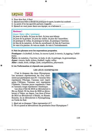 <§>
3. Pour etre fort, il faut____________ .
4. Quand mon frere a decide de pratiquer le sport, la mere lui a achete
5. Le point d’ou les sportifs partent s’appelle____________ .
6. Quand on veut jouer dans une equipe, on s’adresse a ___________
Retiens !
Jouer /faire /aller /pratiquer
Je joue a la balle. Je joue au foot. Je joue aux echecs.
Je joue de la guitare. Je joue du violon. Je joue de l’accordeon.
Je pratique le volley. Je pratique la boxe. Je pratique l’escrime.
Je fais de la natation. Je fais du snowboard. Je fais de l’escrime.
Je vais a la piscine. Je vais au stade. Je vais a l’entrainement.
#
8. Fais les phrases avec les expressions proposees.
Pratiqu er : le football, la boxe, la course apied, le tennis, lejogging, I ’athle-
tisme.
Faire : la natation, Vescrime, la lutte, le ski, le patinage, la gymnastique.
Jouer : tennis, balle, echecs, football, rugby, volley.
A ller : stade, ecole, college, lycee, competitions, pharmacie.
9. Lis l’information et reponds aux questions.
LES JEUX OLYMPIQUES
C’est le drapeau des Jeux Olympiques.
Les anneaux representent les cinq conti­
nents qui participent aux JO : l’anneau bleu
represente l’Europe, l’anneau noir repre­
sente l’Afrique, l’anneau vert represente
l’Oceanie, l’anneau jaune represente l’Asie
et l’anneau rouge represente l’Amerique.
Les Jeux d’ete de 2016 se derouleront a
Rio au Bresil. Et les Jeux de 2020 se derou­
leront a Tokyo, au Japon. Les Jeux d’hiver
de 2014 se derouleront a Sotchi, en Russie.
Ensuite, ils se derouleront a Pyeongchang,
en Coree du Sud.
1. Quel est ce drapeau ? Que represente-t-il ?
2. Ou et quand se derouleront les prochains Jeux Olympiques ?
119
Klimenko_FM-Sp_P_6fra_(166-13)_V.indd 119 30.05.2014 10:45:15
 