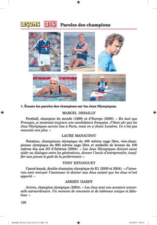 <§>
lj— '- 6 Paroles des champions
1. Ecoute les paroles des champions sur les Jeux Olympiques.
# MARCEL DESAILLY #
Football, champion du monde (1998) et d’Europe (2000). « En tant que
Frangais, je soutenais toujours une candidature frangaise. J ’etais sür que les
Jeux Olympiques auront lieu a Paris, mais on a choisi Londres. Ce n ’est pas
mauvais non plus. »
LAURE MANAUDOU
Natation, championne olympique du 400 metres nage libre, vice-cham-
pionne olympique du 800 metres nage libre et medaille de bronze du 100
metres dos aux JO d’Athenes (2004). « Les Jeux Olympiques doivent aussi
aider au dialogue entre les generations, donner Venvie d’entreprendre, insuf-
fler auxjeunes le gout de la performance ».
TONY ESTANGUET
Canoe-kayak, double champion olympique de K l (2000 et 2004). « J ’aime-
rais tant renvoyer Vascenseur et donner aux Jeux autant que les Jeux m ’ont
apporte. »
ADRIEN HARDY
Aviron, champion olympique (2004). « Les Jeux sont une aventure univer­
selle extraordinaire. Un moment de rencontre et de tolerance unique et fabu-
leux. »
120
Klimenko_FM-Sp_P_6fra_(166-13)_V.indd 120 30.05.2014 10:45:16
 