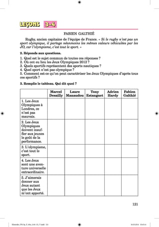<§>
FABIEN GALTHIE
Rugby, ancien capitaine de l’equipe de France. « Si le rugby n ’est pas un
sport olympique, il portage neanmoins les memes valeurs vehiculees par les
JO, car Volympisme, c’est tout le sport. »
2. Reponds aux questions.
1. Quel est le sujet commun de toutes ces reponses ?
2. Ou ont eu lieu les Jeux Olympiques 2012 ?
3. Quels sportifs represented des sports nautiques ?
4. Quel sport n’est pas olympique ?
5. Comment est-ce qu’on peut caracteriser les Jeux Olympiques d’apres tous
ces sportifs ?
3. Remplis le tableau. Qui dit quoi ?
Marcel
Desailly
Laure
Manaudou
Tony
Estanguet
Adrien
Hardy
Fabien
Galthie
1. Les Jeux
Olympiques ä
Londres, ce
n’est pas
mauvais.
2. Les Jeux
Olympiques
doivent insuf-
fler aux jeunes
le gout de la
performance.
3. L ’olympisme,
c’est tout le
sport.
4. Les Jeux
sont une aven-
ture universelle
extraordinaire.
5. J’aimerais
donner aux
Jeux autant
que les Jeux
m’ont apporte.
121
Klimenko_FM-Sp_P_6fra_(166-13)_V.indd 121 30.05.2014 10:45:16
 