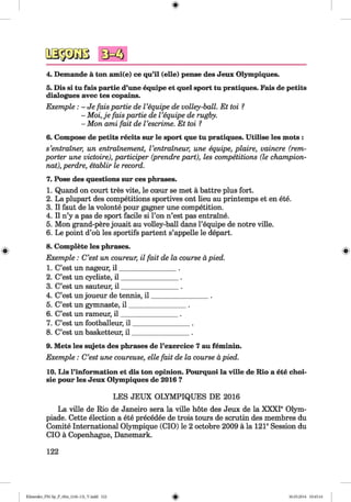 <§>
#
4. Demande a ton ami(e) ce qu’il (elle) pense des Jeux Olympiques.
5. Dis si tu fais partie d’une equipe et quel sport tu pratiques. Fais de petits
dialogues avec tes copains.
Exemple : - Je fais partie de Vequipe de volley-ball. Et toi ?
- Moi, je fais partie de Vequipe de rugby.
- Mon ami fait de Vescrime. Et toi ?
6. Compose de petits recits sur le sport que tu pratiques. Utilise les mots :
s’entrainer.; un entrainement, Ventraineur, une equipe, plaire, vaincre (rem-
porter une victoire), participer (prendre part), les competitions (le champion-
nat), perdre, etablir le record.
7. Pose des questions sur ces phrases.
1. Quand on court tres vite, le cceur se met a battre plus fort.
2. La plupart des competitions sportives ont lieu au printemps et en ete.
3. II faut de la volonte pour gagner une competition.
4. II n’y a pas de sport facile si l’on n’est pas entraine.
5. Mon grand-pere jouait au volley-ball dans l’equipe de notre ville.
6. Le point d’ou les sportifs partent s’appelle le depart.
8. Complete les phrases.
Exemple: C’est un coureur, il fait de la course apied.
1. C’est un nageur, i l ________________ .
2. C’est un cycliste, i l ________________ .
3. C’est un sauteur, i l ________________ .
4. C’est un joueur de tennis, i l ________________ .
5. C’est un gymnaste, i l ________________ .
6. C’est un rameur, i l ________________ .
7. C’est un footballeur, i l ________________ .
8. C’est un basketteur, i l ________________ .
9. Mets les sujets des phrases de l’exercice 7 au feminin.
Exemple : C’est une coureuse, elle fait de la course apied.
10. Lis l’information et dis ton opinion. Pourquoi la ville de Rio a ete choi-
sie pour les Jeux Olympiques de 2016 ?
LES JEUX OLYMPIQUES DE 2016
La ville de Rio de Janeiro sera la ville hote des Jeux de la XXXI6 Olym­
piade. Cette election a ete precedee de trois tours de scrutin des membres du
Comite International Olympique (CIO) le 2 octobre 2009 a la 121®Session du
CIO a Copenhague, Danemark.
122
Klimenko_FM-Sp_P_6fra_(166-13)_V.indd 122 30.05.2014 10:45:16
 