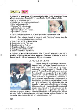 № $ m
3. Imagine la biographie de cette petite fille. Elle revait de devenir cham-
pionne olympique. Ton ami(e) va jouer le role du (de la) journaliste.
- Quand et ou est-elle nee ?
- Est-elle mariee, a-t-elle des enfants ?
- Dans quel pays vit-elle ?
- Dis ce qu’elle est devenue.
- A-t-elle realise son reve ?
- Quels records a-t-elle etabli ?
- Quels titres a-t-elle ?
4. Dis si c’est vrai ou faux. Si ce n’est pas juste,
Exemple: La gymnaste fait de la course a pied,
gymnaste fait de la gymnastique.
1. Le coureur fait de la course a pied.
2. Le sauteur fait de l’escrime.
3. Le skieur fait de l’aviron.
4. Le patineur fait du patinage.
5. Le nageur fait de l’escalade.
6. Le rameur fait de la natation.
5. Connais-tu des sportifs celebres ? Voici le resume du livre Le feu sur la
glace de Brian Joubert sur Brian Joubert... Ecoute un extrait de ce livre et
fais un pareil recit sur un des sportifs que tu connais.
LE FEU SUR LA GLACE
L ’espoir frangais du patinage artistique !
Depuis 2002, ce jeune homme joue dans la
cour des grands et s’illustre sur la glace inter­
national : championnats du Monde, d’Eu­
rope, de France, Jeux Olympiques ne sont que
les competitions auxquelles il a participe...
pendant sa premiere annee chez les seniors.
Avec les mots de sa generation, il raconte sa
jeune carriere, depuis son enfance poitevine et
ses debuts a quatre ans, jusqu’aux Olympiades
de Turin, en passant par les competitions na­
tionals et internationales. En toute honnete-
te et simplicity, il evoque sa famille, ses entrai-
neurs, ses adversaires et ses amis, ses espoirs
et ses deceptions. Il proclame sa rage de
vaincre, de gagner, d’etre le premier et nous fait aussi partager ses doutes,
ses hesitations et ses fulgurances. Loin de porter un regard distance sur son
parcours, il emmene le lecteur en plein feu de Faction.
126
dis comme il faut.
Non, ce n ’est pas juste. La
Klimenko_FM-Sp_P_6fra_(166-13)_V.indd 126 30.05.2014 10:45:18
 