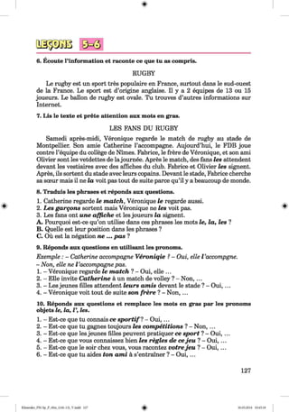 6. Ecoute l’information et raconte ce que tu as compris.
RUGBY
Le rugby est un sport tres populaire en France, surtout dans le sud-ouest
de la France. Le sport est d’origine anglaise. II y a 2 equipes de 13 ou 15
joueurs. Le ballon de rugby est ovale. Tu trouves d’autres informations sur
Internet.
7. Lis le texte et prete attention aux mots en gras.
LES FANS DU RUGBY
Samedi apres-midi, Veronique regarde le match de rugby au stade de
Montpellier. Son amie Catherine l’accompagne. Aujourd’hui, le FDB joue
contre l’equipe du college de Nimes. Fabrice, le frere de Veronique, et son ami
Olivier sont les vetdettes de lajournee. Apres le match, des fans les attendent
devant les vestiaires avec des affiches du club. Fabrice et Olivier les signent.
Apres, ils sortent du stade avec leurs copains. Devant le stade, Fabrice cherche
sa sceur mais il ne la voit pas tout de suite parce qu’il y a beaucoup de monde.
8. Traduis les phrases et reponds aux questions.
1. Catherine regarde le match, Veronique le regarde aussi.
2. Les garqons sortent mais Veronique ne les voit pas.
3. Les fans ont une affiche et les joueurs la signent.
A. Pourquoi est-ce qu’on utilise dans ces phrases les mots le, la, les ?
B. Quelle est leur position dans les phrases ?
C. Ou est la negation ne ... pas ?
9. Reponds aux questions en utilisant les pronoms.
Exemple : - Catherine aecompagne Veroniqie ?- Oui, elle Vaccompgne.
- Non, elle ne Vaecompagne pas.
1. - Veronique regarde le match ? - Oui, elle ...
2. - Elle invite Catherine a un match de volley ? - N on,...
3. - Les jeunes filles attendent leurs amis devant le stade ? - Oui, ...
4. - Veronique voit tout de suite son frere ? - Non, ...
10. Reponds aux questions et remplace les mots en gras par les pronoms
objets le, la, l’, les.
1. - Est-ce que tu connais ce sp ortifl - Oui, ...
2. - Est-ce que tu gagnes toujours les competitions ? - Non, ...
3. - Est-ce que les jeunes filles peuvent pratiquer ce sport ? - Oui, ...
4. - Est-ce que vous connaissez bien les regies de cejeu ? - Oui, ...
5. - Est-ce que le soir chez vous, vous racontez votrejeu ? - Oui,...
6. - Est-ce que tu aides ton ami a s’entrainer ? - O ui,...
127
Klimenko_FM-Sp_P_6fra_(166-13)_V.indd 127 30.05.2014 10:45:18
 